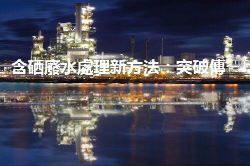 含硒廢水處理新方法：突破傳統(tǒng)，引領(lǐng)以后？